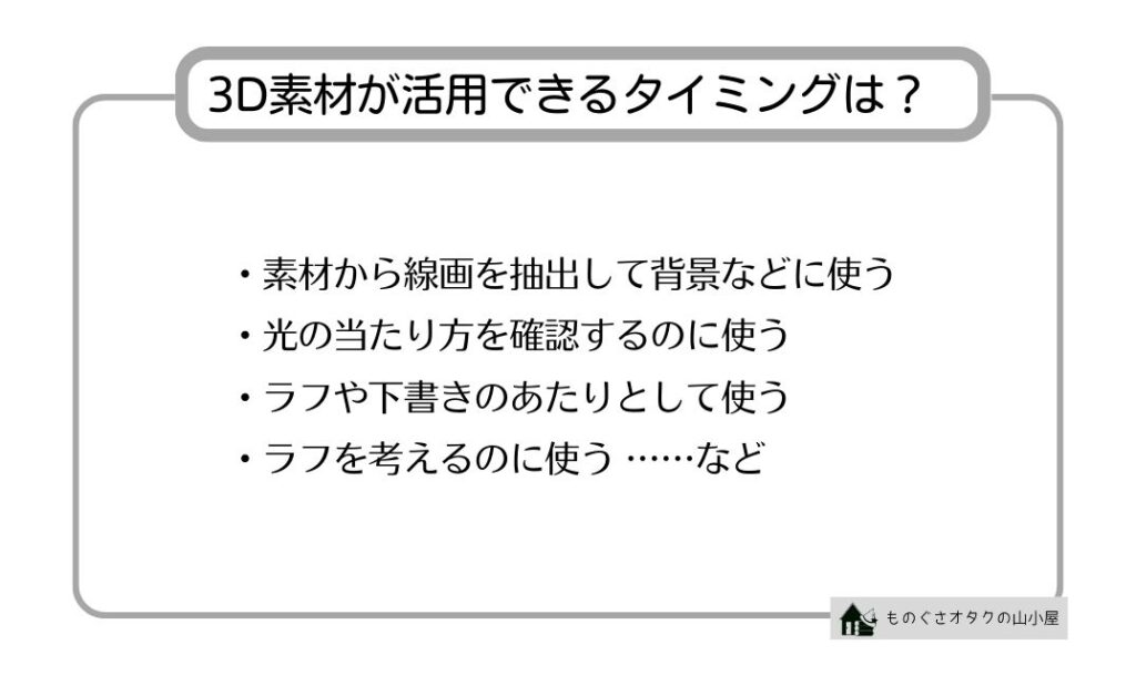 3D素材が活用できるタイミングは？ ・素材から線画を抽出して背景などに使う ・光の当たり方を確認するのに使う ・ラフや下書きのあたりとして使う ・ラフを考えるのに使う ……など